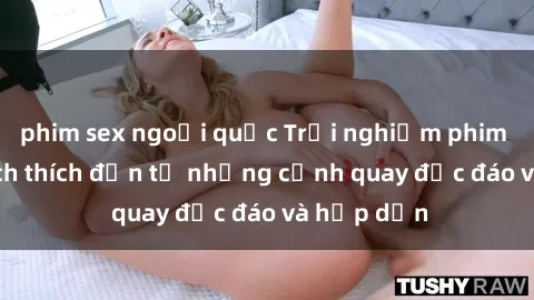 phim sex ngoại quốc Trải nghiệm phim sex : Sự kích thích đến từ những cảnh quay độc đáo và hấp dẫn
