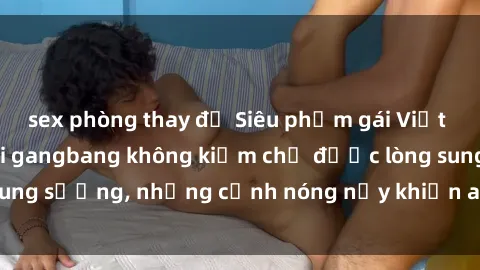 sex phòng thay đồ Siêu phẩm gái Việt tham gia trong buổi gangbang không kiềm chế được lòng sung sướng, những cảnh nóng nảy khiến ai cũng phải mãn nhãn
