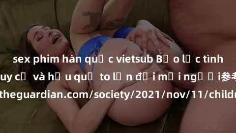 sex phim hàn quốc vietsub Bạo lực tình dục trong nhóm: nguy cơ và hậu quả to lớn đối mọi người参考: https://www.theguardian.com/society/2021/nov/11/children-as-young-as-four-are-being-sexually-abused-by