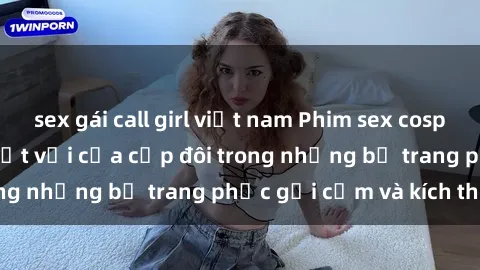sex gái call girl việt nam Phim sex cosplay: Trải nghiệm tuyệt vời của cặp đôi trong những bộ trang phục gợi cảm và kích thích