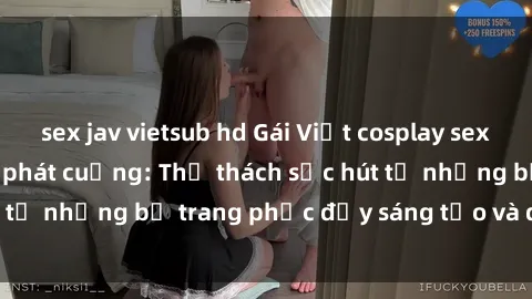 sex jav vietsub hd Gái Việt cosplay sexy khiến fan hâm mộ phát cuồng: Thử thách sức hút từ những bộ trang phục đầy sáng tạo và quyến rũ!