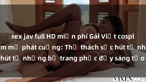 sex jav full HD miễn phí Gái Việt cosplay sexy khiến fan hâm mộ phát cuồng: Thử thách sức hút từ những bộ trang phục đầy sáng tạo và quyến rũ!