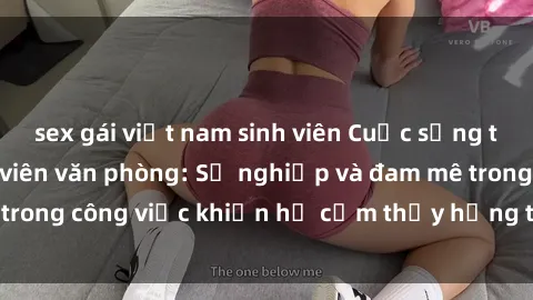 sex gái việt nam sinh viên Cuộc sống tình dục của nhân viên văn phòng: Sự nghiệp và đam mê trong công việc khiến họ cảm thấy hứng thú với tình dục?