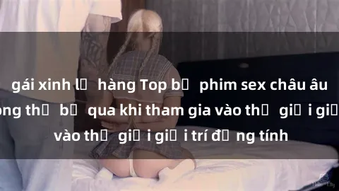 gái xinh lộ hàng Top bộ phim sex châu âu nổi tiếng không thể bỏ qua khi tham gia vào thế giới giải trí đồng tính