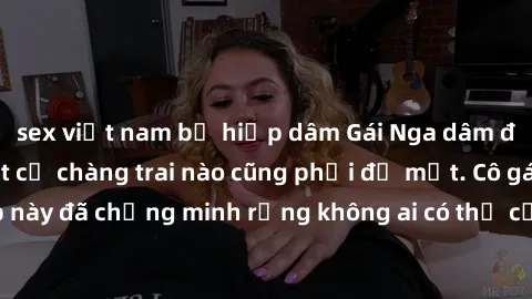 sex việt nam bị hiếp dâm Gái Nga dâm đãng khiến tim bất cứ chàng trai nào cũng phải đỏ mặt. Cô gái xinh đẹp này đã chứng minh rằng không ai có thể cưỡng lại khi cô làm tình đắm say.