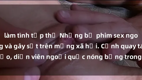 làm tình tập thể Những bộ phim sex ngoại quốc nổi tiếng và gây sốt trên mạng xã hội. Cảnh quay táo bạo, diễn viên ngoại quốc nóng bỏng trong các tác phẩm đỉnh cao.