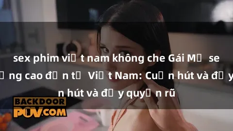sex phim việt nam không che Gái Mỹ sex chất lượng cao đến từ Việt Nam: Cuốn hút và đầy quyến rũ