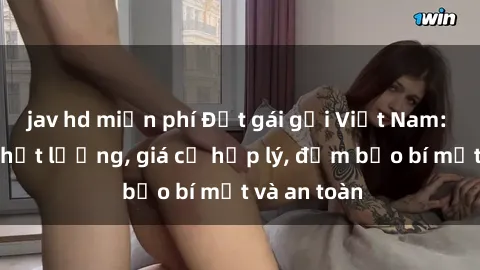 jav hd miễn phí Đặt gái gọi Việt Nam: Dịch vụ chất lượng, giá cả hợp lý, đảm bảo bí mật và an toàn