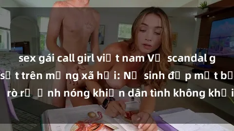 sex gái call girl việt nam Vụ scandal gái xinh lộ hàng gây sốt trên mạng xã hội: Nữ sinh đẹp mắt bị rò rỉ ảnh nóng khiến dân tình không khỏi bất ngờ và phẫn nộ!