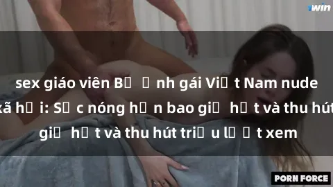 sex giáo viên Bộ ảnh gái Việt Nam nude gây sốt mạng xã hội: Sắc nóng hơn bao giờ hết và thu hút triệu lượt xem