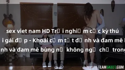 sex viet nam HD Trải nghiệm cực kỳ thú vị khi làm tình với gái đẹp - Khoái cảm tột đỉnh và đam mê bùng nổ không ngờ chỉ trong một đêm!
