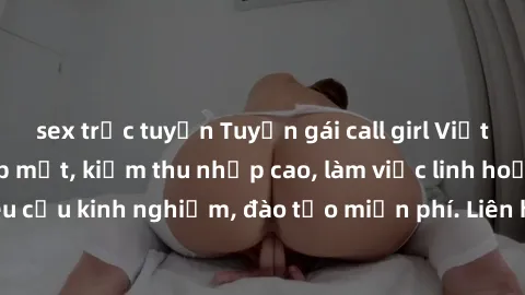 sex trực tuyến Tuyển gái call girl Việt Nam gợi cảm, đẹp mắt, kiếm thu nhập cao, làm việc linh hoạt, không yêu cầu kinh nghiệm, đào tạo miễn phí. Liên hệ ngay để biết thêm chi tiết!