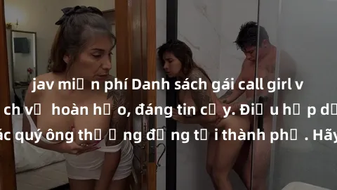 jav miễn phí Danh sách gái call girl vip chất lượng, dịch vụ hoàn hảo, đáng tin cậy. Điều hấp dẫn cho các quý ông thượng đẳng tại thành phố. Hãy nhấc máy và đặt lịch ngay!