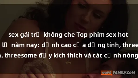 sex gái trẻ không che Top phim sex hot nhất không thể bỏ lỡ năm nay: đỉnh cao của đồng tính, threesome đầy kích thích và các cảnh nóng đang gây sốt!