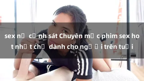 sex nữ cảnh sát Chuyên mục phim sex hot nhất chỉ dành cho người trên tuổi