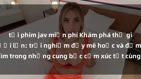 tải phim jav miễn phí Khám phá thế giới mới với sex người lớn: trải nghiệm đầy mê hoặc và đắm chìm trong những cung bậc cảm xúc tột cùng, hứng khởi và cuốn hút.