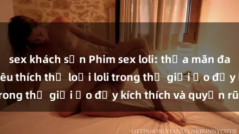 sex khách sạn Phim sex loli: thỏa mãn đam mê của người yêu thích thể loại loli trong thế giới ảo đầy kích thích và quyến rũ.