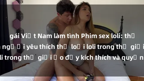 gái Việt Nam làm tình Phim sex loli: thỏa mãn đam mê của người yêu thích thể loại loli trong thế giới ảo đầy kích thích và quyến rũ.