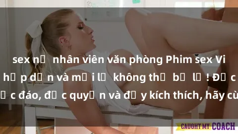 sex nữ nhân viên văn phòng Phim sex Vietsub: Trải nghiệm hấp dẫn và mới lạ không thể bỏ lỡ! Độc đáo, độc quyền và đầy kích thích, hãy cùng khám phá ngay!