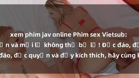 xem phim jav online Phim sex Vietsub: Trải nghiệm hấp dẫn và mới lạ không thể bỏ lỡ! Độc đáo, độc quyền và đầy kích thích, hãy cùng khám phá ngay!
