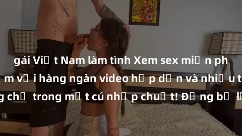 gái Việt Nam làm tình Xem sex miễn phí: Cùng trải nghiệm với hàng ngàn video hấp dẫn và nhiều thể loại đa dạng chỉ trong một cú nhấp chuột! Đừng bỏ lỡ cơ hội thưởng thức tuyệt vời này ngay hôm nay!