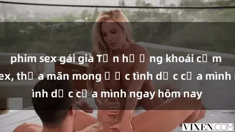phim sex gái già Tận hưởng khoái cảm với gái xinh sex, thỏa mãn mong ước tình dục của mình ngay hôm nay