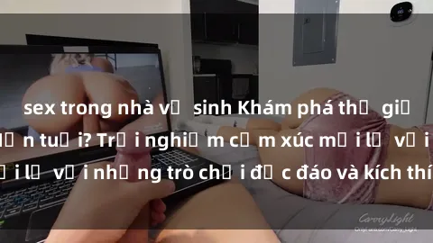 sex trong nhà vệ sinh Khám phá thế giới sex trực tuyến: Hơn tuổi? Trải nghiệm cảm xúc mới lạ với những trò chơi độc đáo và kích thích người lớn
