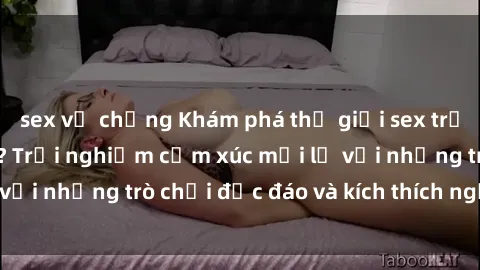 sex vợ chồng Khám phá thế giới sex trực tuyến: Hơn tuổi? Trải nghiệm cảm xúc mới lạ với những trò chơi độc đáo và kích thích người lớn