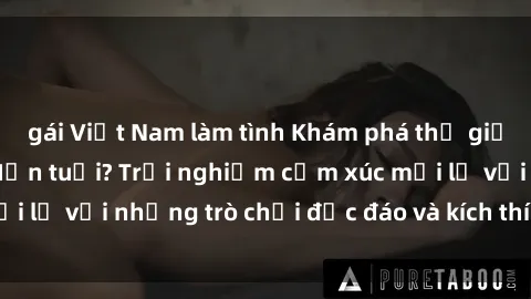 gái Việt Nam làm tình Khám phá thế giới sex trực tuyến: Hơn tuổi? Trải nghiệm cảm xúc mới lạ với những trò chơi độc đáo và kích thích người lớn