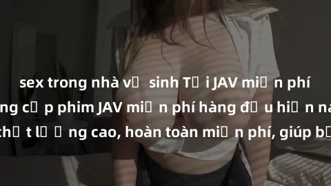 sex trong nhà vệ sinh Tải JAV miễn phí: Các trang web cung cấp phim JAV miễn phí hàng đầu hiện nay. Các tác phẩm chất lượng cao, hoàn toàn miễn phí, giúp bạn thỏa mãn niềm đam mê mà không tốn kém.