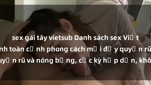 sex gái tây vietsub Danh sách sex Việt Nam không che - Ảnh toàn cảnh phong cách mới đầy quyến rũ và nóng bỏng, cực kỳ hấp dẫn, không thể bỏ qua!