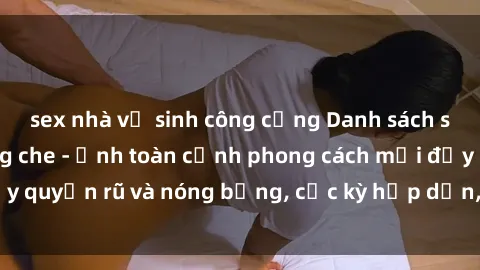 sex nhà vệ sinh công cộng Danh sách sex Việt Nam không che - Ảnh toàn cảnh phong cách mới đầy quyến rũ và nóng bỏng, cực kỳ hấp dẫn, không thể bỏ qua!