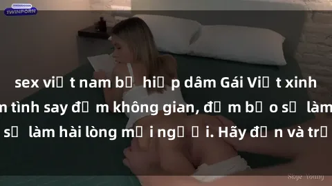 sex việt nam bị hiếp dâm Gái Việt xinh đẹp, nồng nàn làm tình say đắm không gian, đảm bảo sẽ làm hài lòng mọi người. Hãy đến và trải nghiệm ngay!