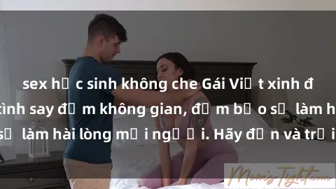 sex học sinh không che Gái Việt xinh đẹp, nồng nàn làm tình say đắm không gian, đảm bảo sẽ làm hài lòng mọi người. Hãy đến và trải nghiệm ngay!