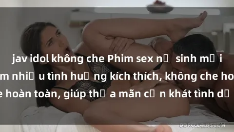 jav idol không che Phim sex nữ sinh mới nhất: Trải nghiệm nhiều tình huống kích thích, không che hoàn toàn, giúp thỏa mãn cơn khát tình dục của các bạn trẻ