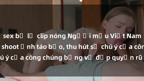 sex bị lộ clip nóng Người mẫu Việt Nam gây sốt với loạt shoot ảnh táo bạo, thu hút sự chú ý của công chúng bằng vẻ đẹp quyến rũ và gợi cảm.