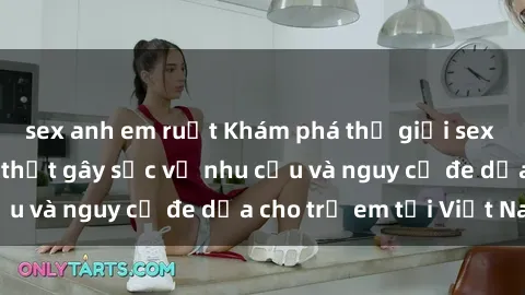 sex anh em ruột Khám phá thế giới sex loli Việt Nam: Sự thật gây sốc về nhu cầu và nguy cơ đe dọa cho trẻ em tại Việt Nam