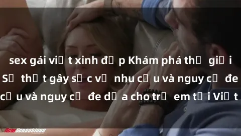 sex gái việt xinh đẹp Khám phá thế giới sex loli Việt Nam: Sự thật gây sốc về nhu cầu và nguy cơ đe dọa cho trẻ em tại Việt Nam