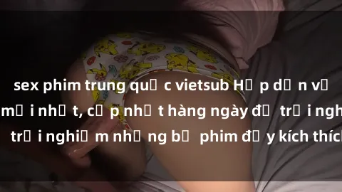 sex phim trung quốc vietsub Hấp dẫn với sex hentai vietsub mới nhất, cập nhật hàng ngày để trải nghiệm những bộ phim đầy kích thích và hấp dẫn.