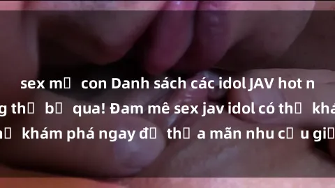 sex mẹ con Danh sách các idol JAV hot nhất hiện nay không thể bỏ qua! Đam mê sex jav idol có thể khám phá ngay để thỏa mãn nhu cầu giải trí của mình!